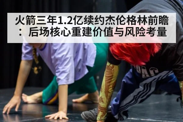 火箭三年1.2亿续约杰伦格林前瞻：后场核心重建价值与风险考量